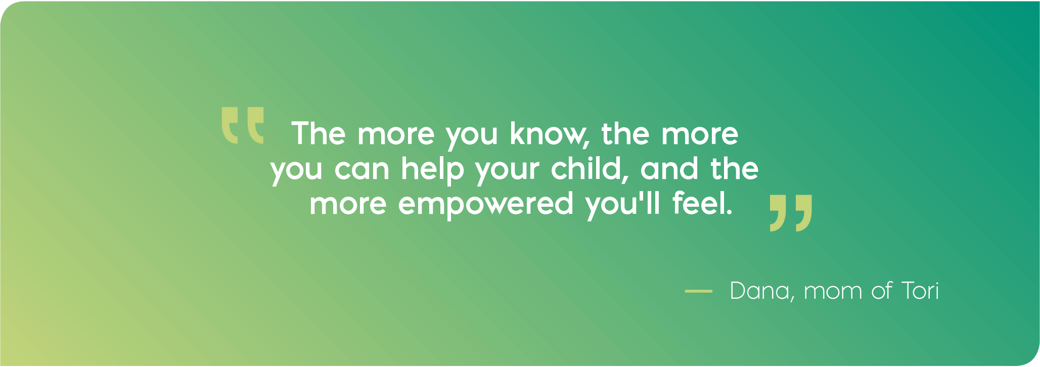 The more you know, the more you can help your child, and the more empowered you'll feel. Quote from Dana, mom of Tori