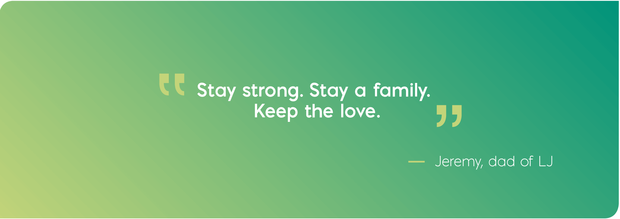 Stay strong. Stay a family. Keep the love. Quote from Jeremy, dad of LJ