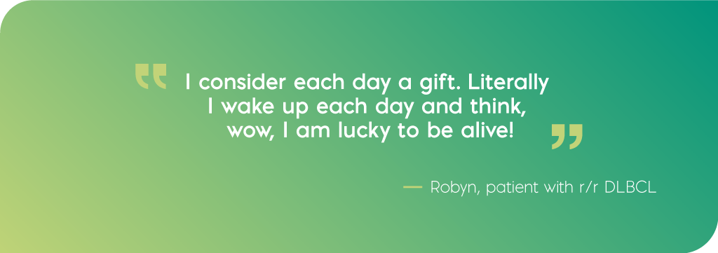 I consider each day a gift. Literally I wake up each day and think, wow, I am lucky to be alive! Quote from Robyn, DLBCL patient