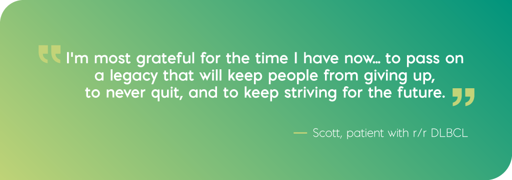 I'm most grateful for the time I have now... to pass on a legacy that will keep people from giving up, to never quit, and to keep striving for the future. Quote from Scott, DLBCL patient