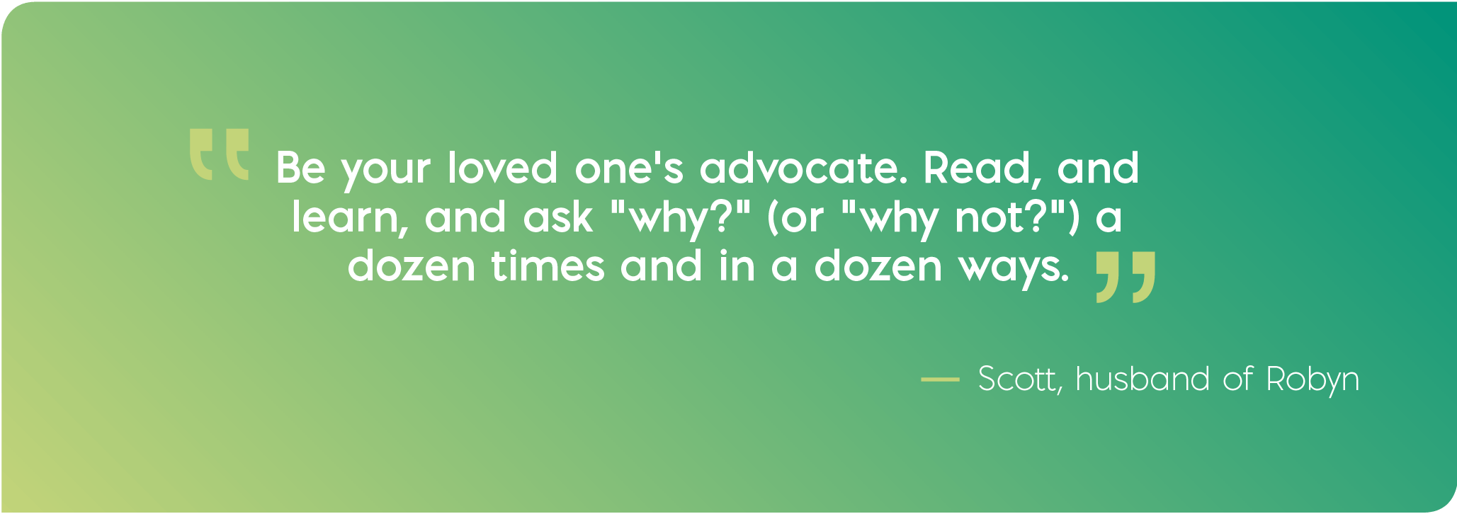Be your loved one's advocate. Read, and learn, and ask "why?" (or "why not?") a dozen times and in a dozen ways. Quote from Scott, husband of Robyn